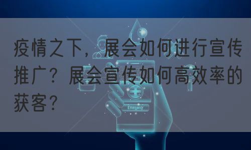 疫情之下，展会如何进行宣传推广？展会宣传如何高效率的获客？(图1)