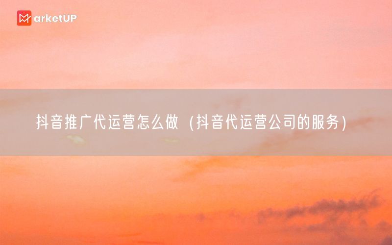 抖音推广代运营怎么做（抖音代运营公司的服务）(图1)