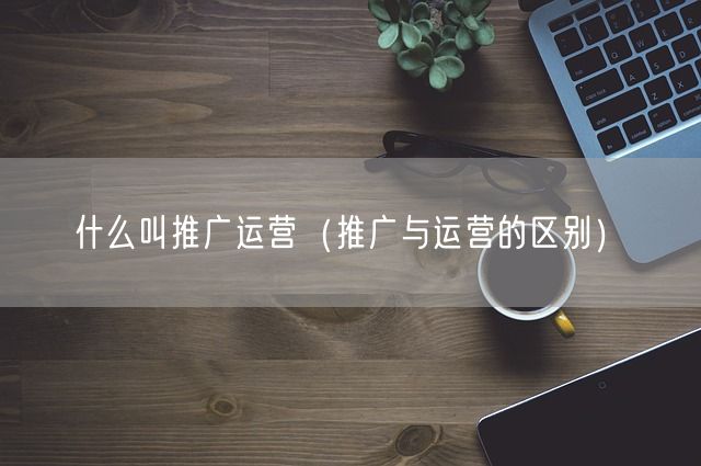 什么叫推广运营（推广与运营的区别）(图1)