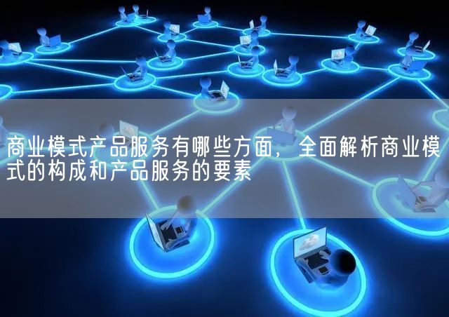 商业模式产品服务有哪些方面，全面解析商业模式的构成和产品服务的要素(图1)