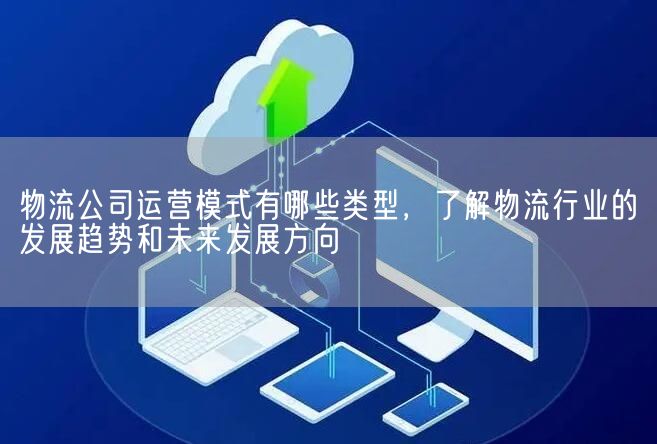 物流公司运营模式有哪些类型，了解物流行业的发展趋势和未来发展方向(图1)