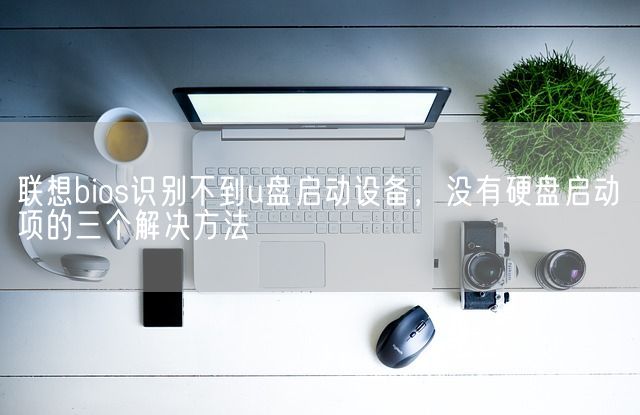 联想bios识别不到u盘启动设备，没有硬盘启动项的三个解决方法(图1)