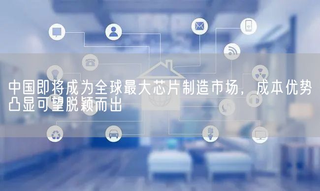 中国即将成为全球最大芯片制造市场，成本优势凸显可望脱颖而出(图1)