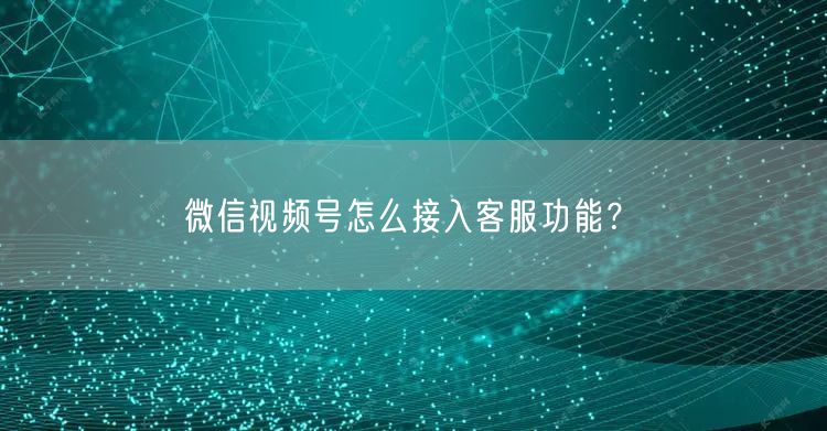 微信视频号怎么接入客服功能？(图1)